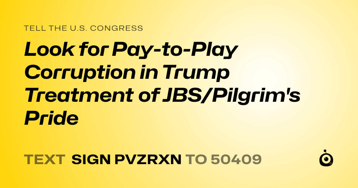 A shareable card that reads "tell the U.S. Congress: Look for Pay-to-Play Corruption in Trump Treatment of JBS/Pilgrim's Pride" followed by "text sign PVZRXN to 50409"
