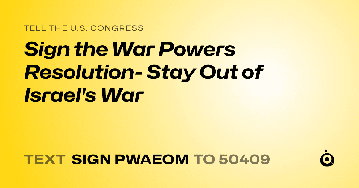 A shareable card that reads "tell the U.S. Congress: Sign the War Powers Resolution- Stay Out of Israel's War" followed by "text sign PWAEOM to 50409"