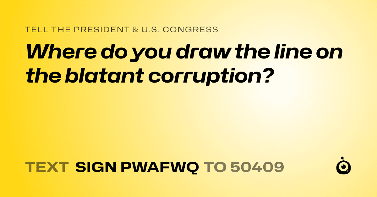 A shareable card that reads "tell the President & U.S. Congress: Where do you draw the line on the blatant corruption?" followed by "text sign PWAFWQ to 50409"