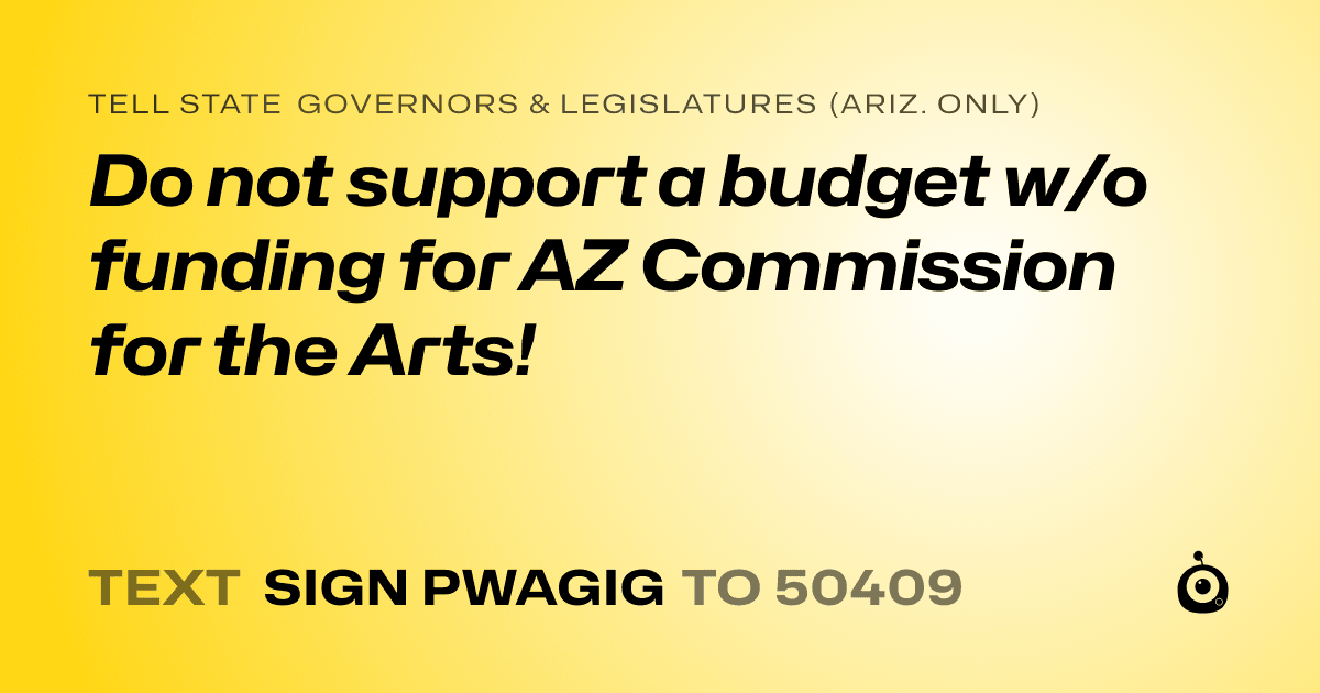 A shareable card that reads "tell State Governors & Legislatures (Ariz. only): Do not support a budget w/o funding for AZ Commission for the Arts!" followed by "text sign PWAGIG to 50409"
