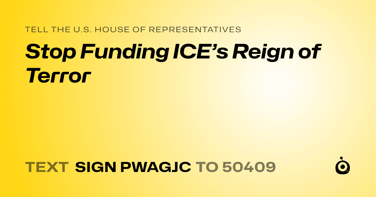 A shareable card that reads "tell the U.S. House of Representatives: Stop Funding ICE’s Reign of Terror" followed by "text sign PWAGJC to 50409"