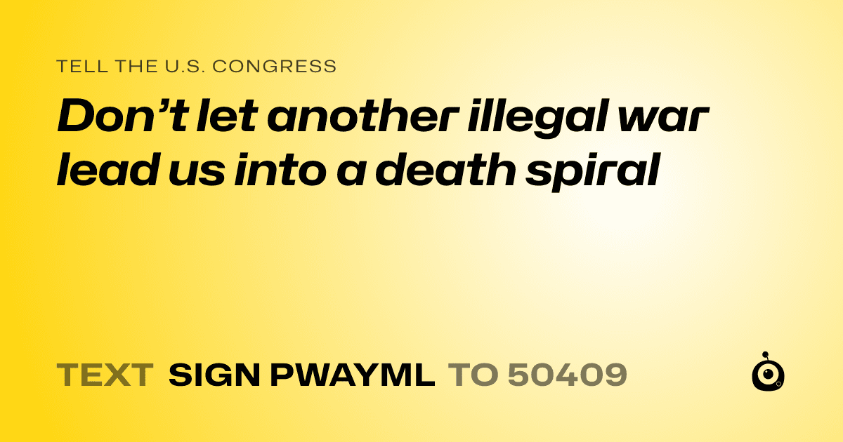 A shareable card that reads "tell the U.S. Congress: Don’t let another illegal war lead us into a death spiral" followed by "text sign PWAYML to 50409"