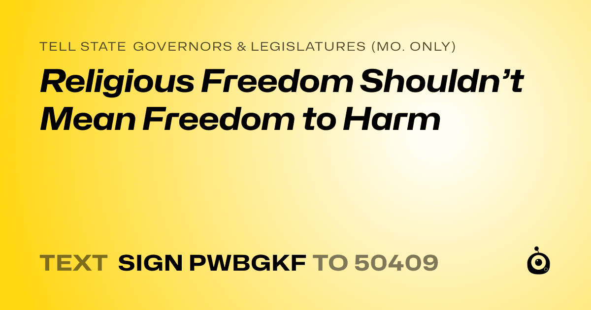 A shareable card that reads "tell State Governors & Legislatures (Mo. only): Religious Freedom Shouldn’t Mean Freedom to Harm" followed by "text sign PWBGKF to 50409"
