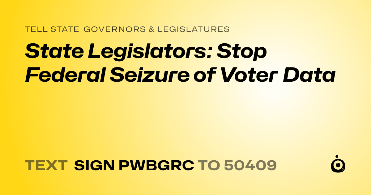 A shareable card that reads "tell State Governors & Legislatures: State Legislators: Stop Federal Seizure of Voter Data" followed by "text sign PWBGRC to 50409"