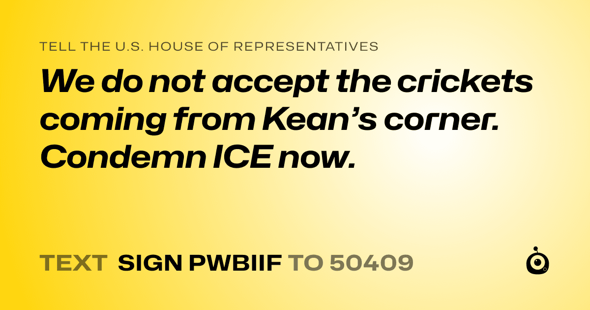 A shareable card that reads "tell the U.S. House of Representatives: We do not accept the crickets coming from Kean’s corner. Condemn ICE now." followed by "text sign PWBIIF to 50409"