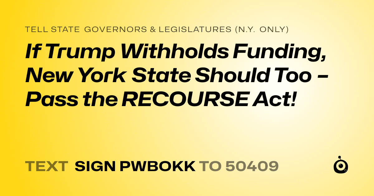 A shareable card that reads "tell State Governors & Legislatures (N.Y. only): If Trump Withholds Funding, New York State Should Too – Pass the RECOURSE Act!" followed by "text sign PWBOKK to 50409"