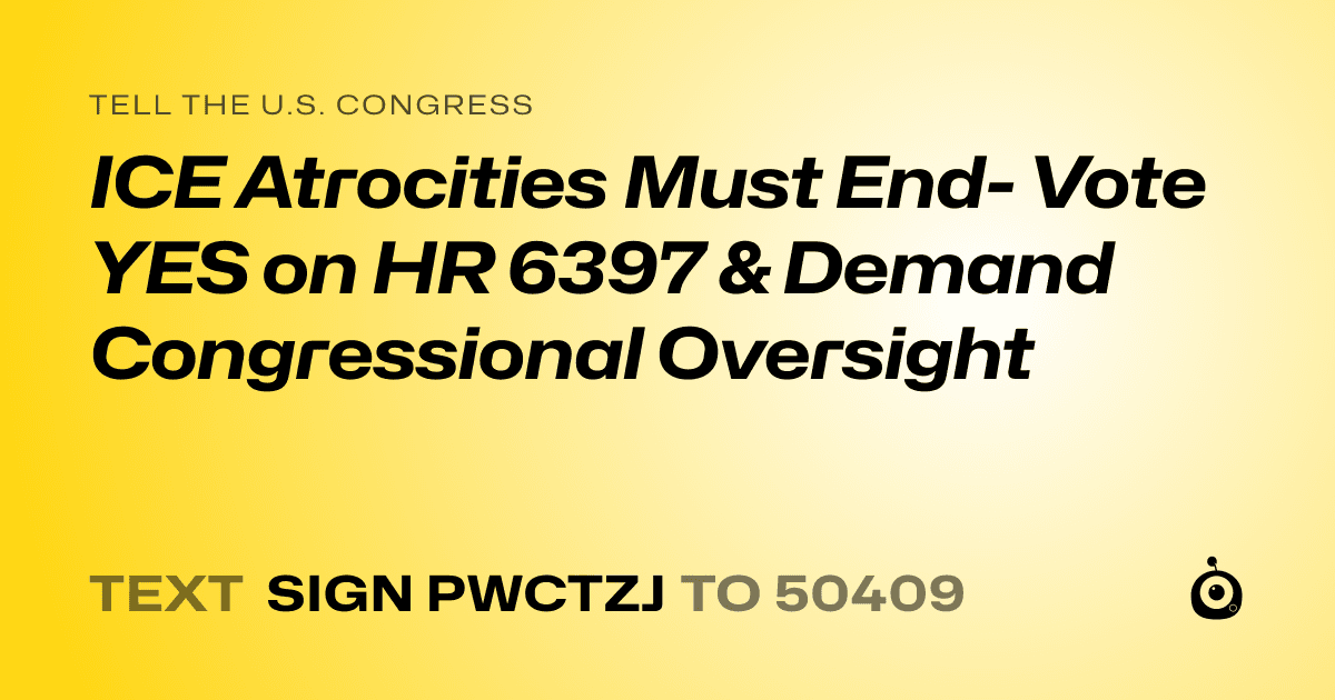 A shareable card that reads "tell the U.S. Congress: ICE Atrocities Must End- Vote YES on HR 6397 & Demand Congressional Oversight" followed by "text sign PWCTZJ to 50409"