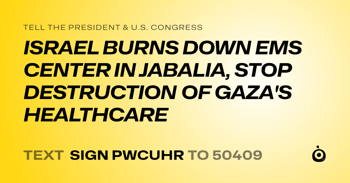 A shareable card that reads "tell the President & U.S. Congress: ISRAEL BURNS DOWN EMS CENTER IN JABALIA, STOP DESTRUCTION OF GAZA'S HEALTHCARE" followed by "text sign PWCUHR to 50409"