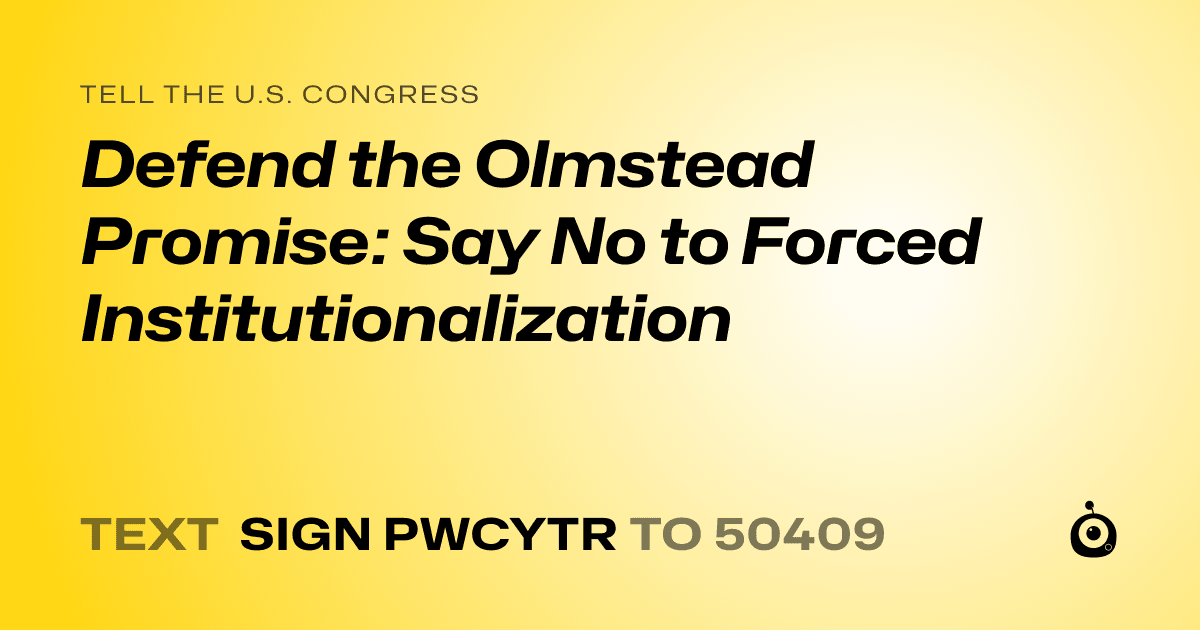 A shareable card that reads "tell the U.S. Congress: Defend the Olmstead Promise: Say No to Forced Institutionalization" followed by "text sign PWCYTR to 50409"