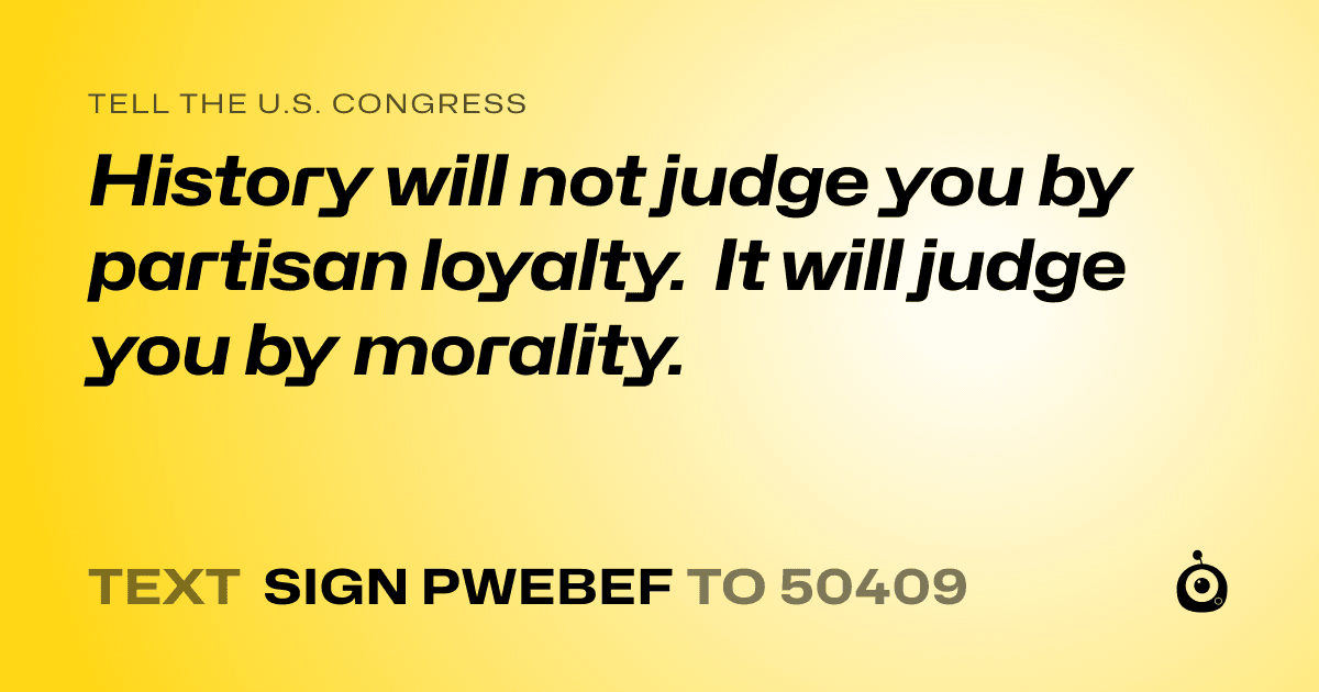 A shareable card that reads "tell the U.S. Congress: History will not judge you by partisan loyalty. It will judge you by morality." followed by "text sign PWEBEF to 50409"