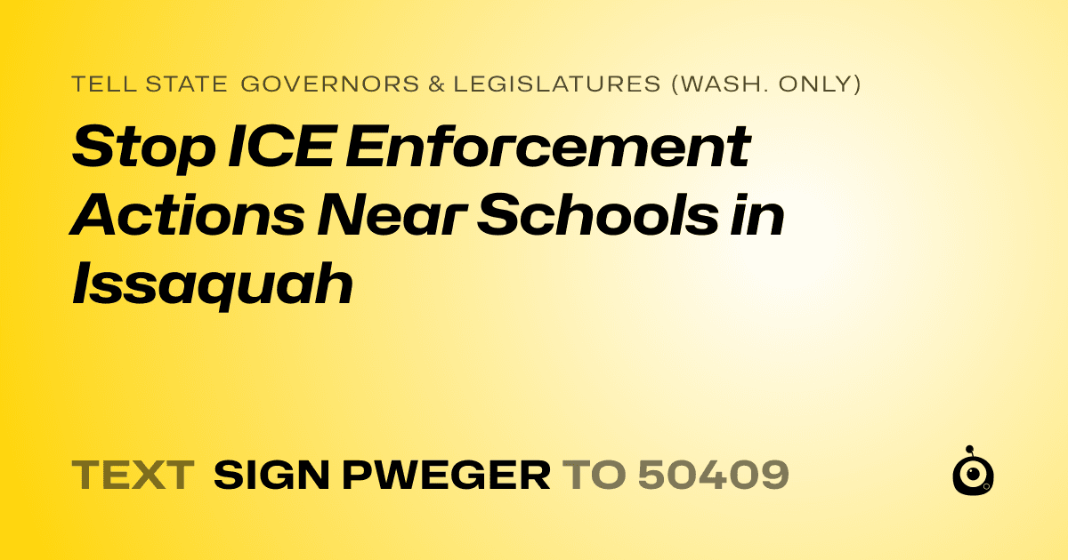 A shareable card that reads "tell State Governors & Legislatures (Wash. only): Stop ICE Enforcement Actions Near Schools in Issaquah" followed by "text sign PWEGER to 50409"