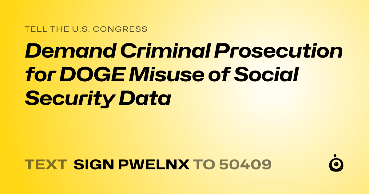 A shareable card that reads "tell the U.S. Congress: Demand Criminal Prosecution for DOGE Misuse of Social Security Data" followed by "text sign PWELNX to 50409"