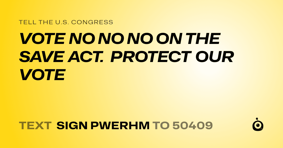 A shareable card that reads "tell the U.S. Congress: VOTE NO NO NO ON THE SAVE ACT. PROTECT OUR VOTE" followed by "text sign PWERHM to 50409"