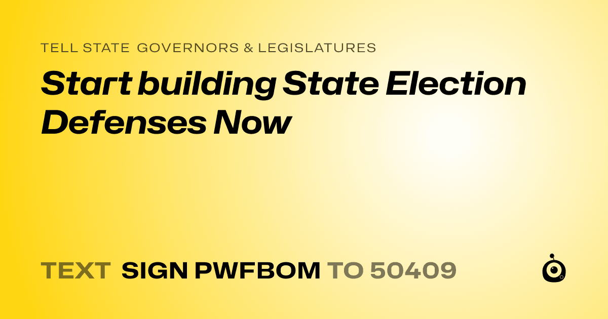 A shareable card that reads "tell State Governors & Legislatures: Start building State Election Defenses Now" followed by "text sign PWFBOM to 50409"
