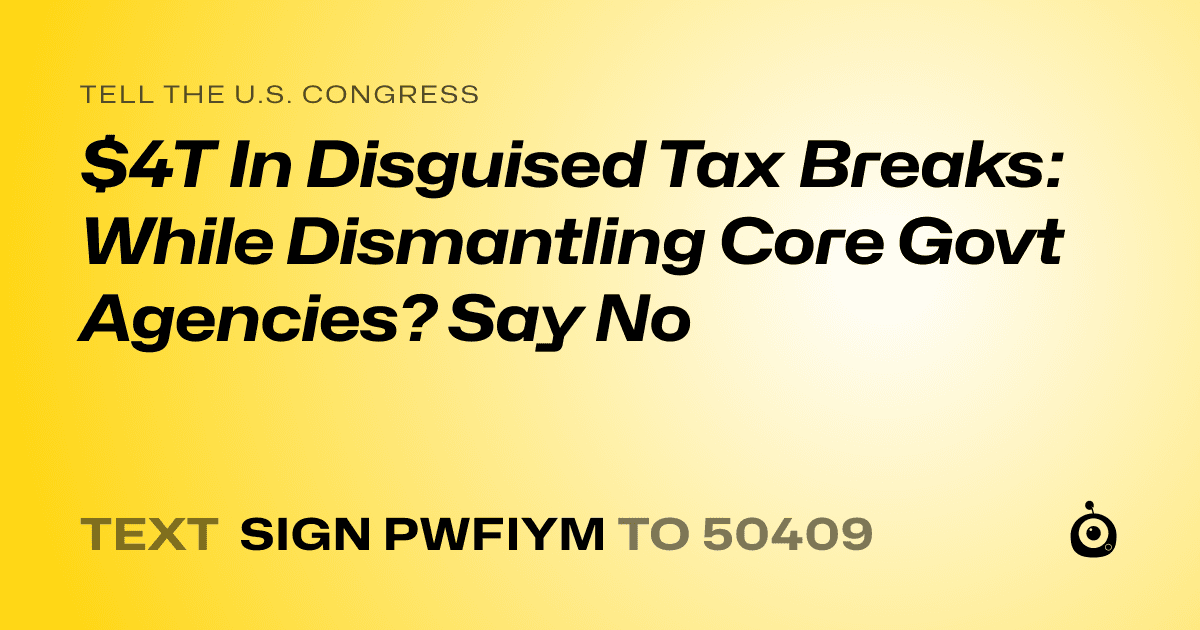 A shareable card that reads "tell the U.S. Congress: $4T In Disguised Tax Breaks: While Dismantling Core Govt Agencies? Say No" followed by "text sign PWFIYM to 50409"
