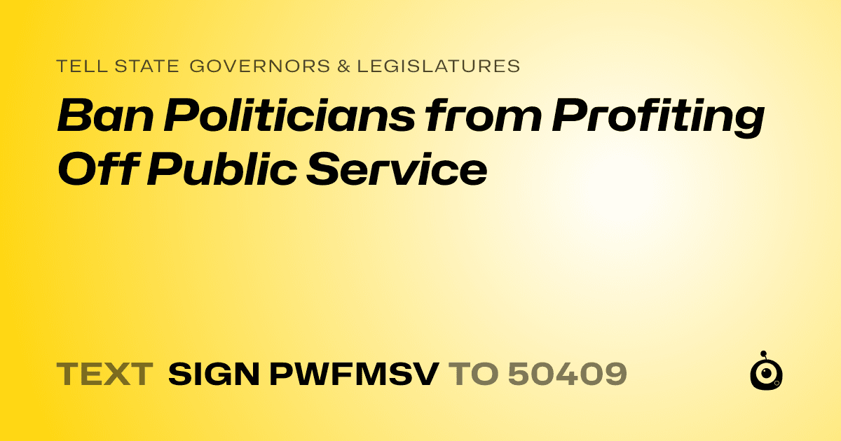 A shareable card that reads "tell State Governors & Legislatures: Ban Politicians from Profiting Off Public Service" followed by "text sign PWFMSV to 50409"