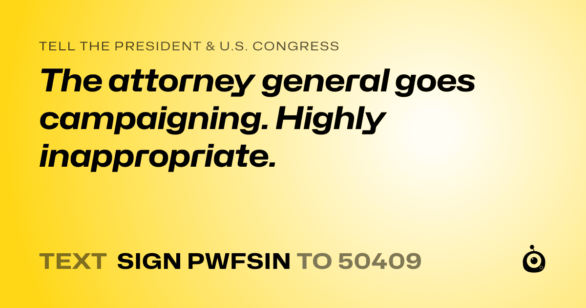 A shareable card that reads "tell the President & U.S. Congress: The attorney general goes campaigning. Highly inappropriate." followed by "text sign PWFSIN to 50409"