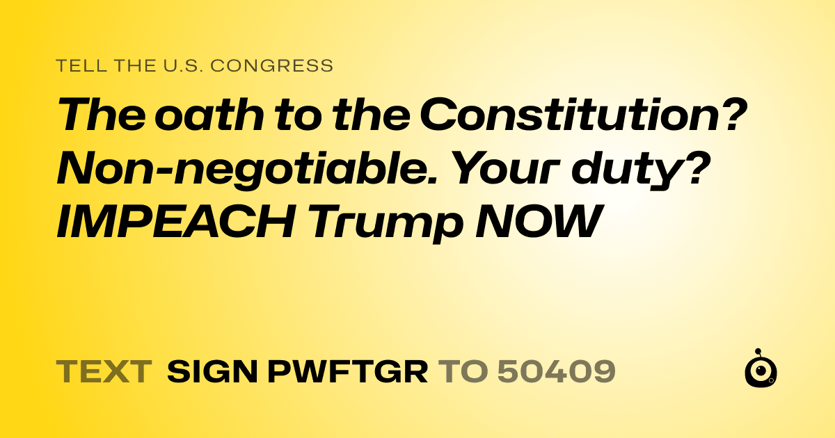 A shareable card that reads "tell the U.S. Congress: The oath to the Constitution? 
Non-negotiable. 
Your duty? 
IMPEACH Trump NOW" followed by "text sign PWFTGR to 50409"