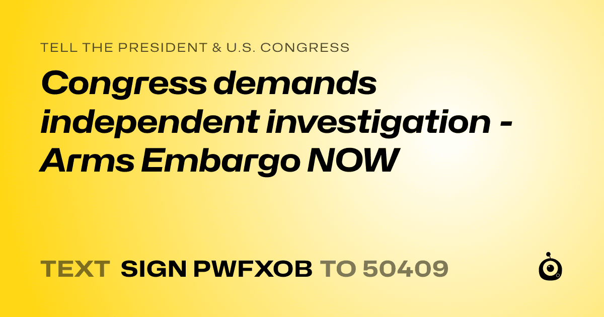 A shareable card that reads "tell the President & U.S. Congress: Congress demands independent investigation - Arms Embargo NOW" followed by "text sign PWFXOB to 50409"
