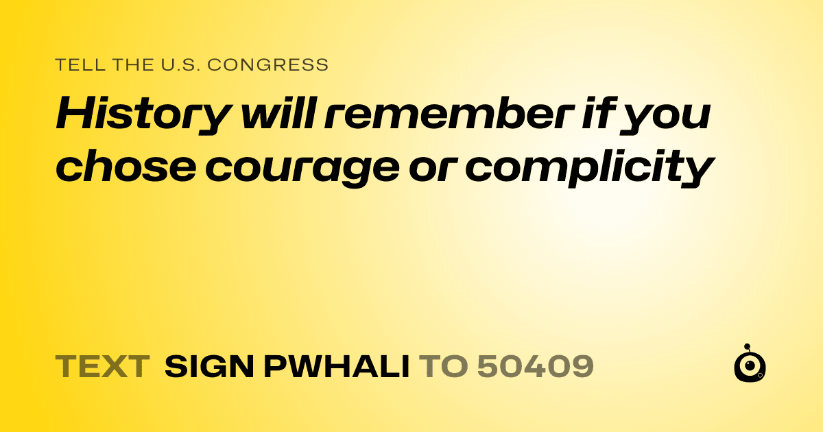 A shareable card that reads "tell the U.S. Congress: History will remember if you chose courage or complicity" followed by "text sign PWHALI to 50409"