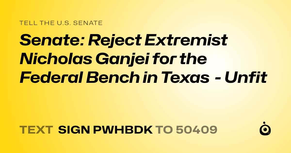 A shareable card that reads "tell the U.S. Senate: Senate: Reject Extremist Nicholas Ganjei for the Federal Bench in Texas - Unfit" followed by "text sign PWHBDK to 50409"