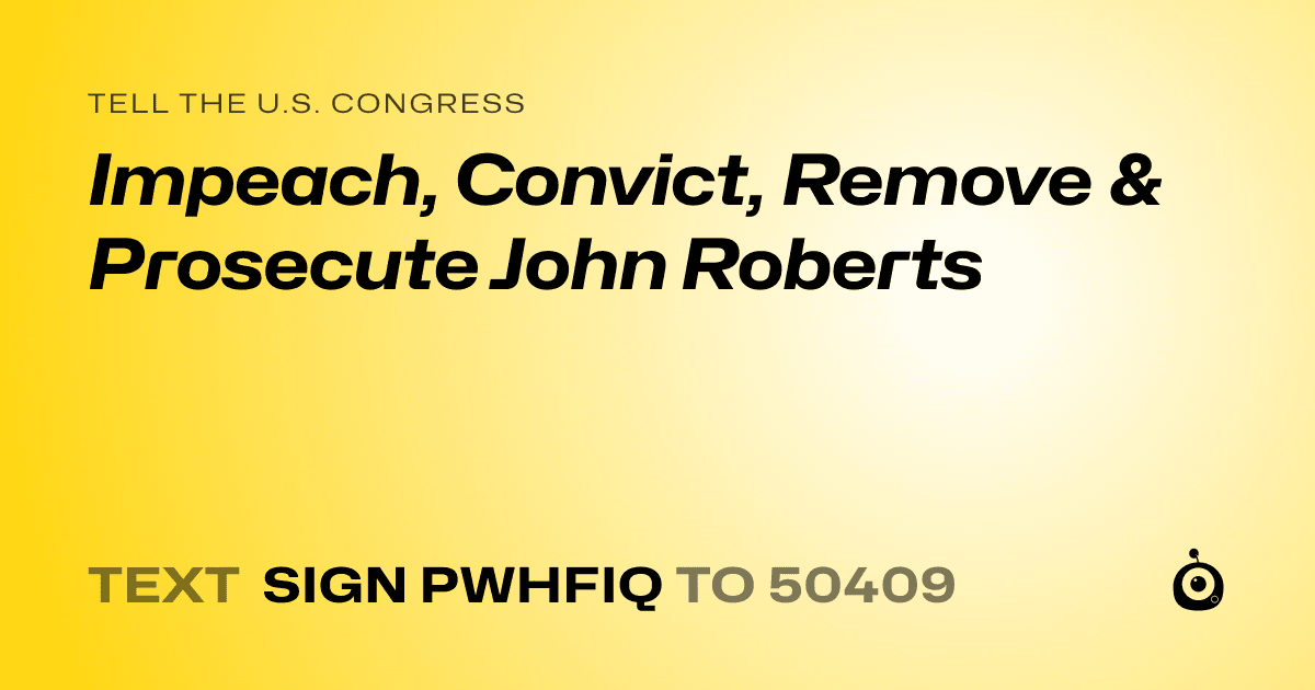A shareable card that reads "tell the U.S. Congress: Impeach, Convict, Remove & Prosecute John Roberts" followed by "text sign PWHFIQ to 50409"