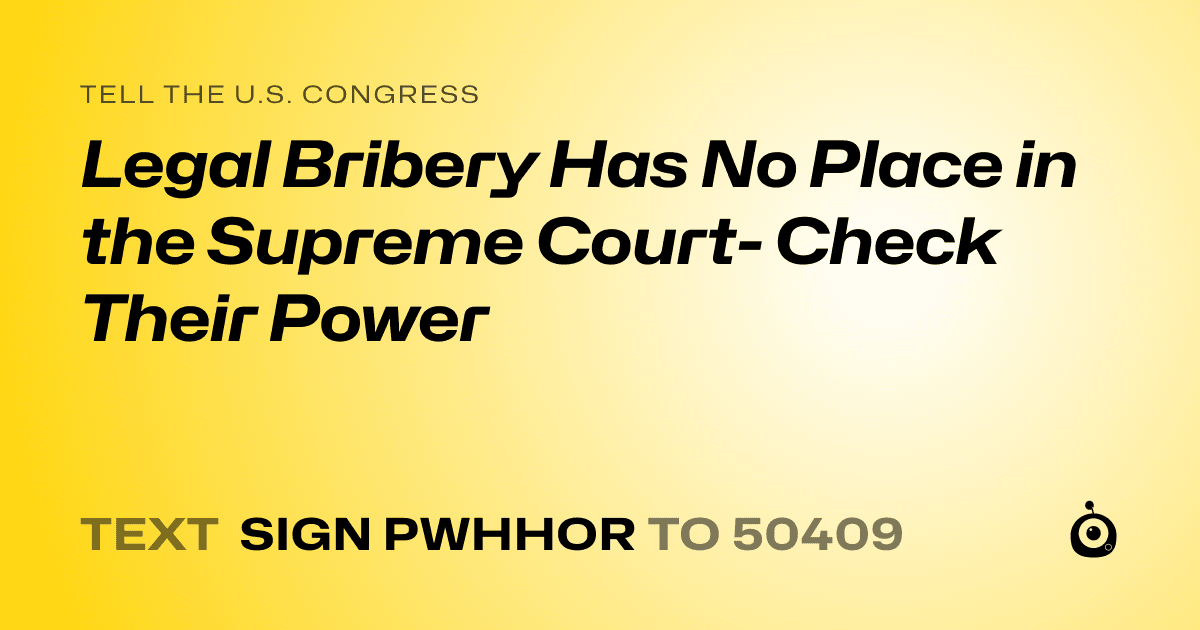 A shareable card that reads "tell the U.S. Congress: Legal Bribery Has No Place in the Supreme Court- Check Their Power" followed by "text sign PWHHOR to 50409"