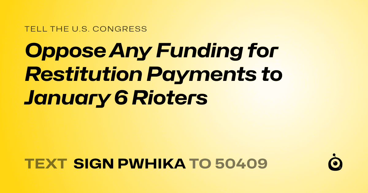 A shareable card that reads "tell the U.S. Congress: Oppose Any Funding for Restitution Payments to January 6 Rioters" followed by "text sign PWHIKA to 50409"