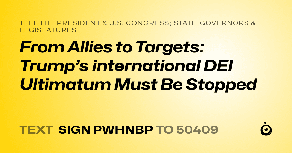 A shareable card that reads "tell the President & U.S. Congress; State Governors & Legislatures: From Allies to Targets: Trump’s international DEI Ultimatum Must Be Stopped" followed by "text sign PWHNBP to 50409"