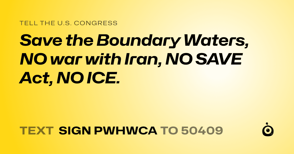 A shareable card that reads "tell the U.S. Congress: Save the Boundary Waters, NO war with Iran, NO SAVE Act, NO ICE." followed by "text sign PWHWCA to 50409"