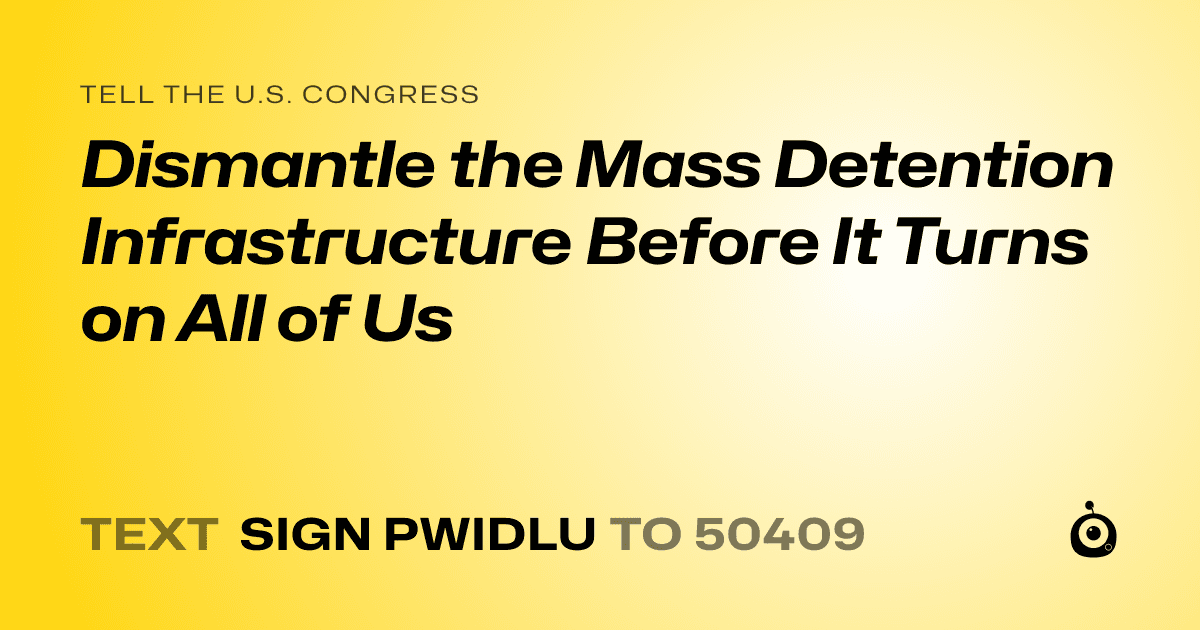 A shareable card that reads "tell the U.S. Congress: Dismantle the Mass Detention Infrastructure Before It Turns on All of Us" followed by "text sign PWIDLU to 50409"
