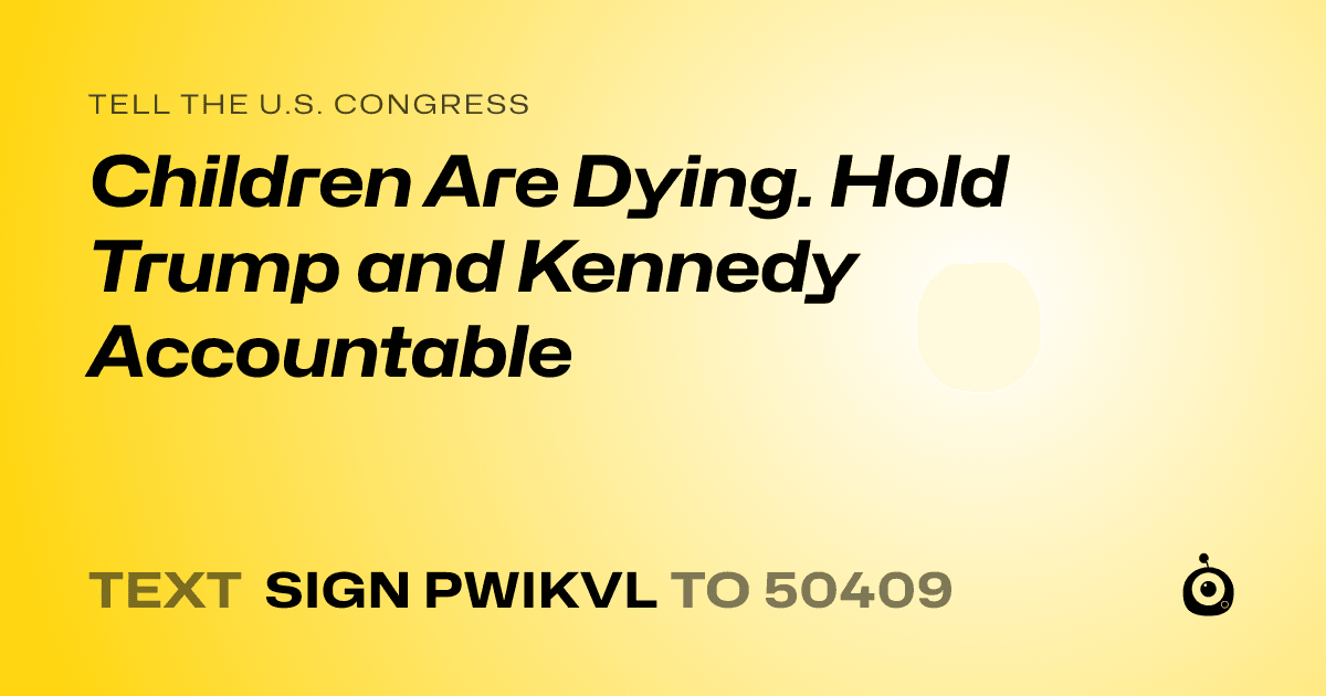 A shareable card that reads "tell the U.S. Congress: Children Are Dying. Hold Trump and Kennedy Accountable" followed by "text sign PWIKVL to 50409"