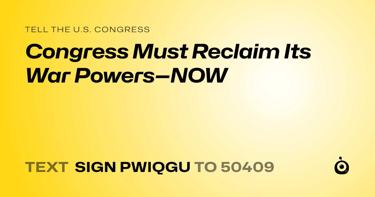 A shareable card that reads "tell the U.S. Congress: Congress Must Reclaim Its War Powers—NOW" followed by "text sign PWIQGU to 50409"