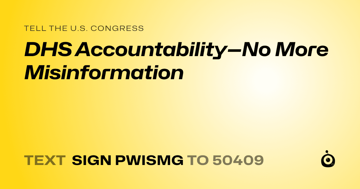A shareable card that reads "tell the U.S. Congress: DHS Accountability—No More Misinformation" followed by "text sign PWISMG to 50409"