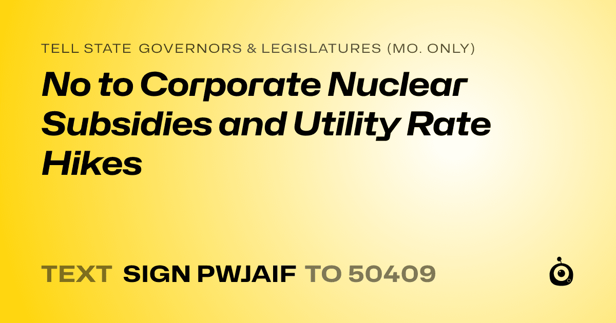 A shareable card that reads "tell State Governors & Legislatures (Mo. only): No to Corporate Nuclear Subsidies and Utility Rate Hikes" followed by "text sign PWJAIF to 50409"