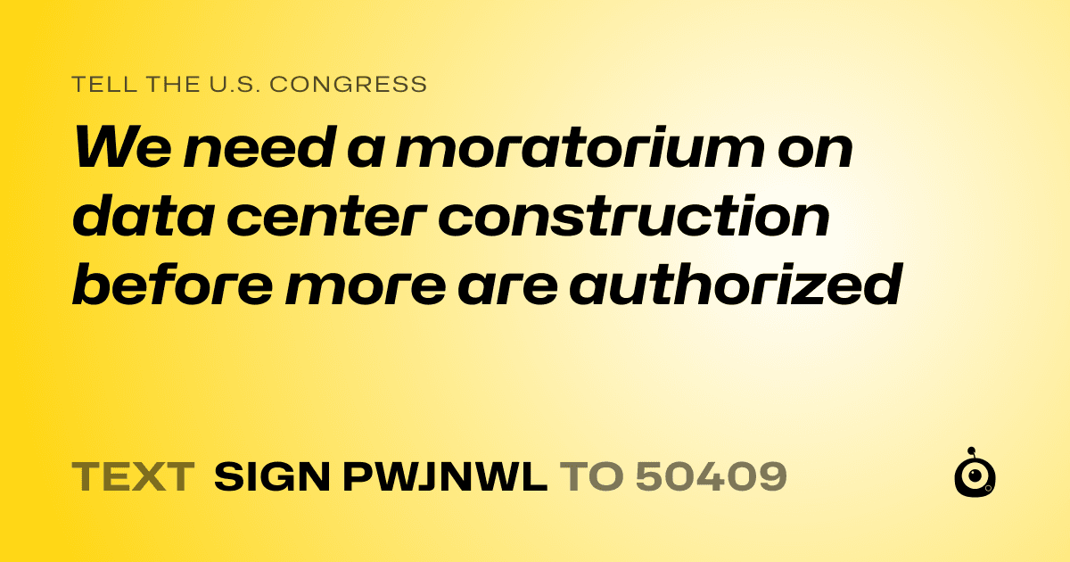 A shareable card that reads "tell the U.S. Congress: We need a moratorium on data center construction before more are authorized" followed by "text sign PWJNWL to 50409"