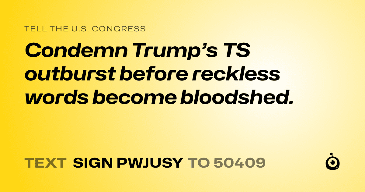 A shareable card that reads "tell the U.S. Congress: Condemn Trump’s TS outburst before reckless words become bloodshed." followed by "text sign PWJUSY to 50409"