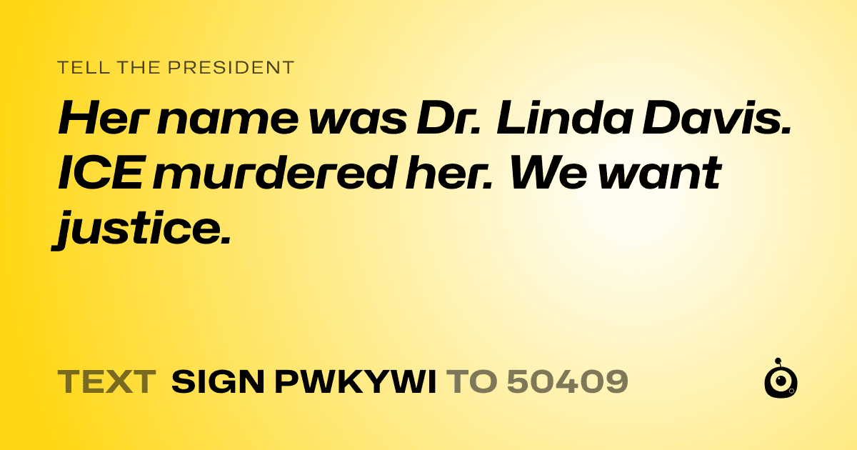 A shareable card that reads "tell the President: Her name was Dr. Linda Davis. ICE murdered her. We want justice." followed by "text sign PWKYWI to 50409"