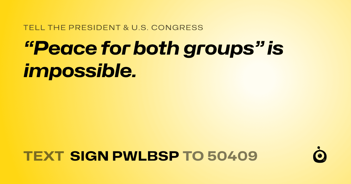 A shareable card that reads "tell the President & U.S. Congress: “Peace for both groups” is impossible." followed by "text sign PWLBSP to 50409"