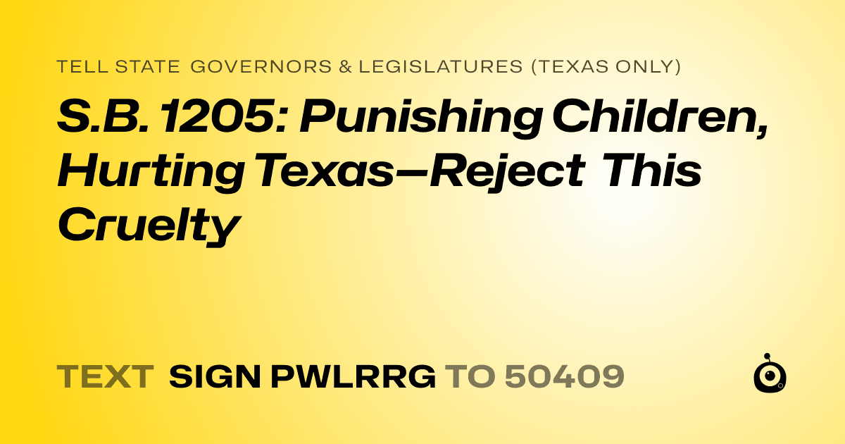 A shareable card that reads "tell State Governors & Legislatures (Texas only): S.B. 1205: Punishing Children, Hurting Texas—Reject This Cruelty" followed by "text sign PWLRRG to 50409"
