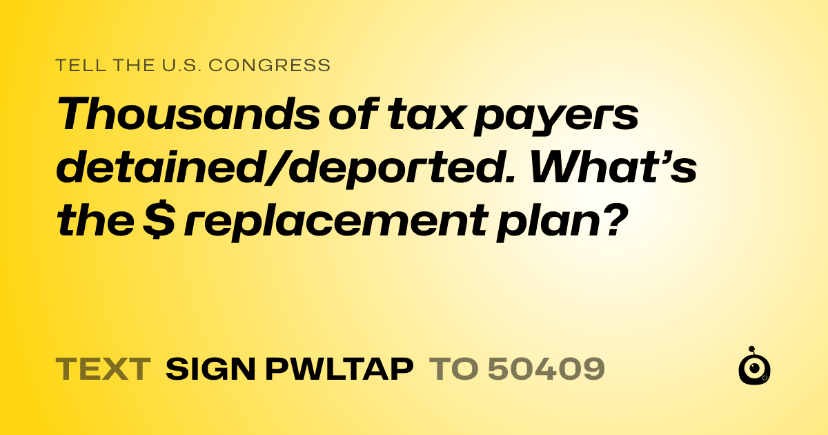 A shareable card that reads "tell the U.S. Congress: Thousands of tax payers detained/deported. What’s the $ replacement plan?" followed by "text sign PWLTAP to 50409"
