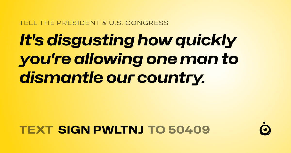 A shareable card that reads "tell the President & U.S. Congress: It's disgusting how quickly you're allowing one man to dismantle our country." followed by "text sign PWLTNJ to 50409"