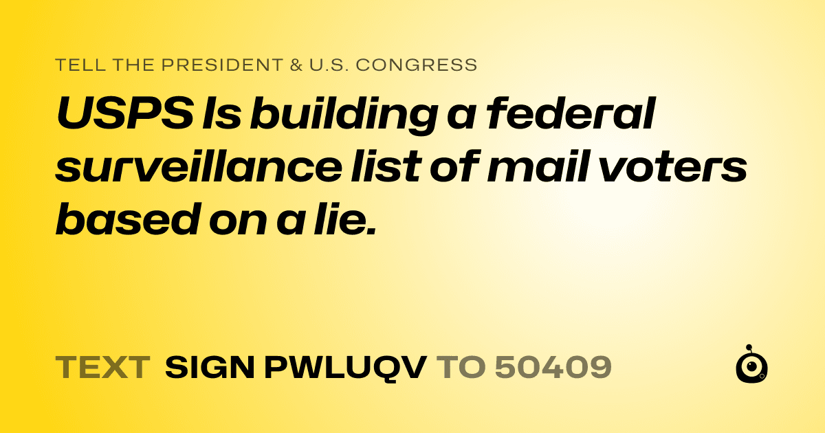 A shareable card that reads "tell the President & U.S. Congress: USPS Is building a federal surveillance list of mail voters based on a lie." followed by "text sign PWLUQV to 50409"