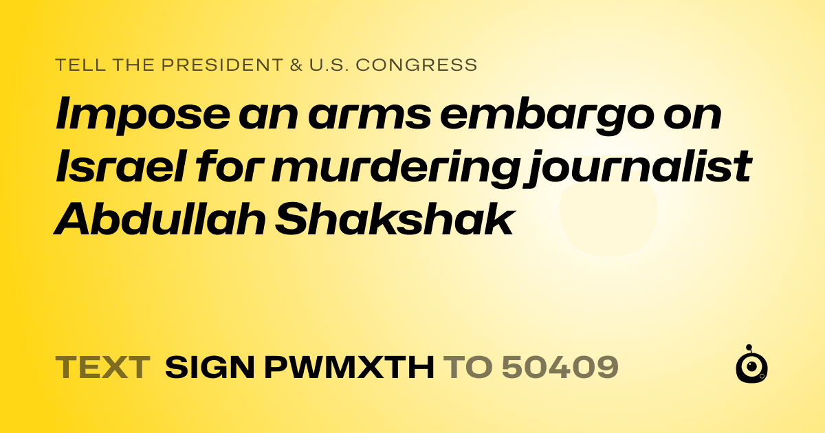 A shareable card that reads "tell the President & U.S. Congress: Impose an arms embargo on Israel for murdering journalist Abdullah Shakshak" followed by "text sign PWMXTH to 50409"