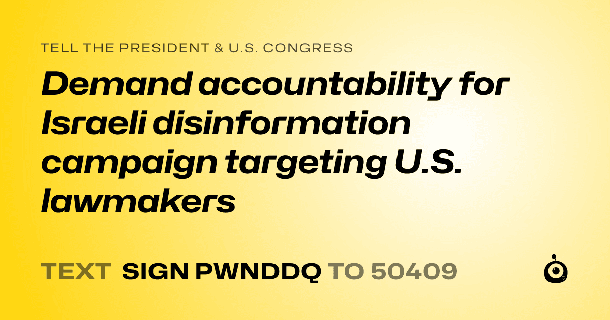 A shareable card that reads "tell the President & U.S. Congress: Demand accountability for Israeli disinformation campaign targeting U.S. lawmakers" followed by "text sign PWNDDQ to 50409"