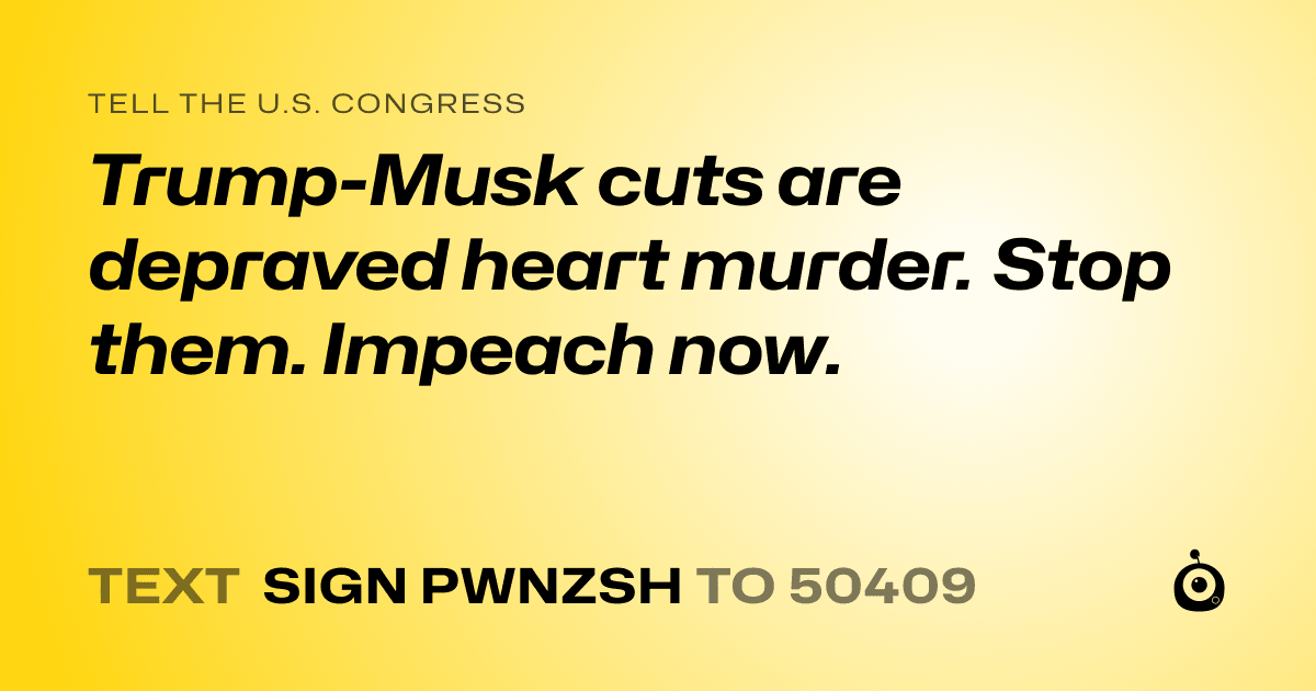 A shareable card that reads "tell the U.S. Congress: Trump-Musk cuts are depraved heart murder. Stop them. Impeach now." followed by "text sign PWNZSH to 50409"