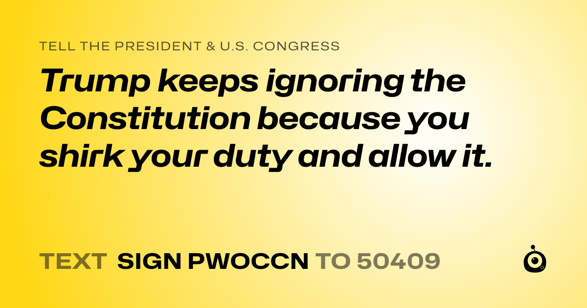 A shareable card that reads "tell the President & U.S. Congress: Trump keeps ignoring the Constitution because you shirk your duty and allow it." followed by "text sign PWOCCN to 50409"