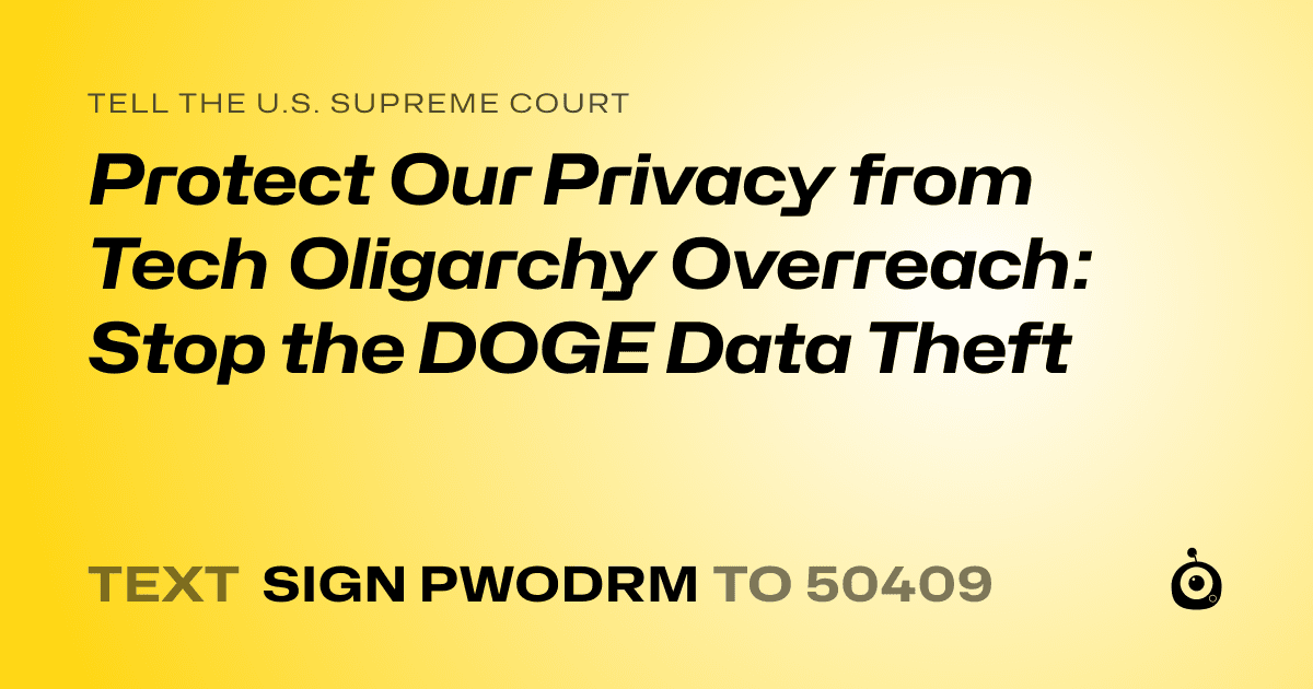 A shareable card that reads "tell the U.S. Supreme Court: Protect Our Privacy from Tech Oligarchy Overreach: Stop the DOGE Data Theft" followed by "text sign PWODRM to 50409"