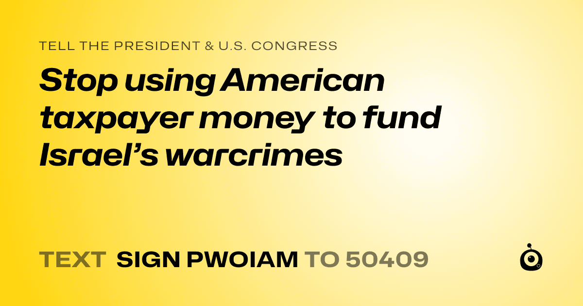 A shareable card that reads "tell the President & U.S. Congress: Stop using American taxpayer money to fund Israel’s warcrimes" followed by "text sign PWOIAM to 50409"