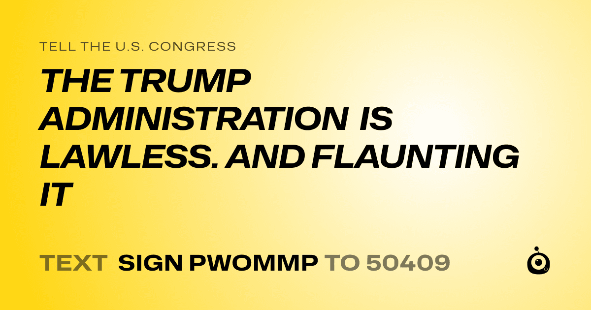 A shareable card that reads "tell the U.S. Congress: THE TRUMP ADMINISTRATION IS LAWLESS. AND FLAUNTING IT" followed by "text sign PWOMMP to 50409"